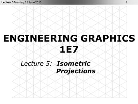Lecture 5 Monday, 29 June 2015 1 ENGINEERING GRAPHICS 1E7 Lecture 5: Isometric Projections.